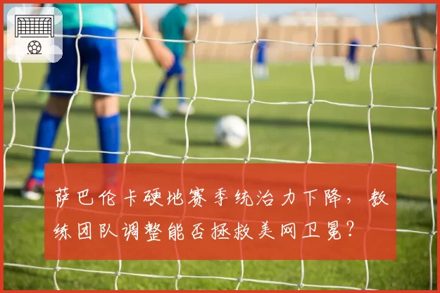 萨巴伦卡硬地赛季统治力下降,教练团队调整能否拯救美网卫冕?