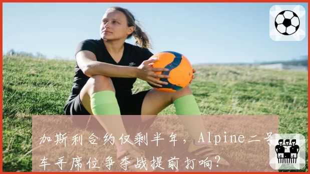 加斯利合约仅剩半年,Alpine二号车手席位争夺战提前打响?