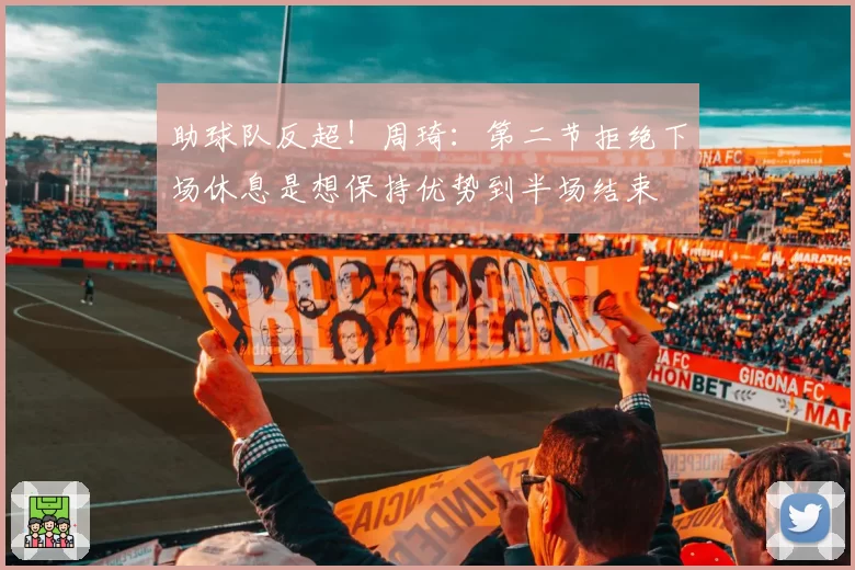 助球队反超！周琦：第二节拒绝下场休息是想保持优势到半场结束