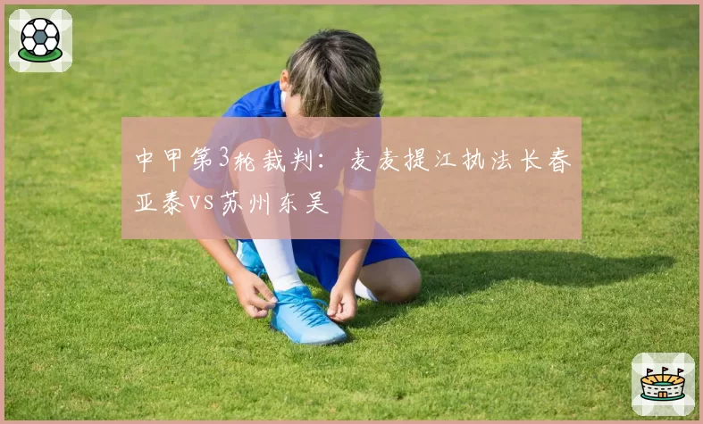 中甲第3轮裁判:麦麦提江执法长春亚泰vs苏州东吴