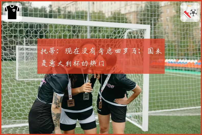 托蒂：现在没有考虑回罗马；国米是意大利杯的热门