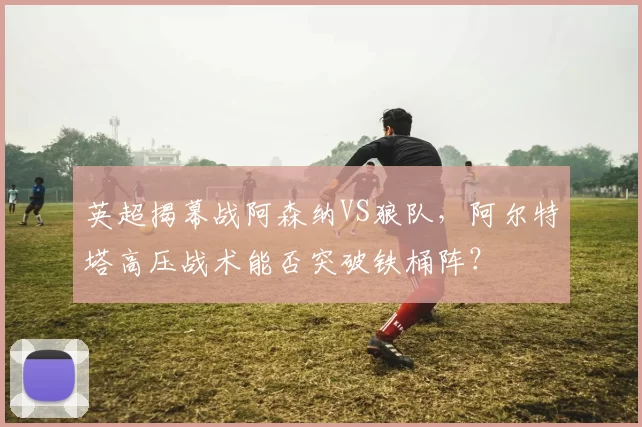 英超揭幕战阿森纳VS狼队,阿尔特塔高压战术能否突破铁桶阵?