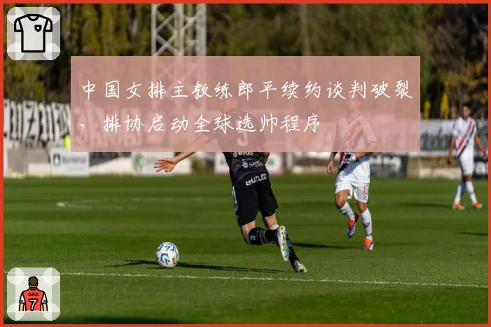 中国女排主教练郎平续约谈判破裂,排协启动全球选帅程序