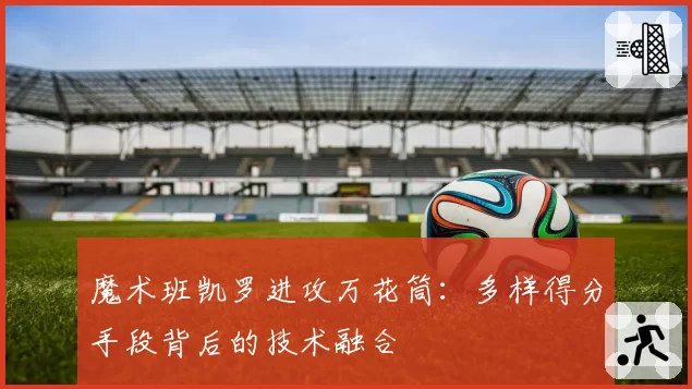 魔术班凯罗进攻万花筒:多样得分手段背后的技术融合