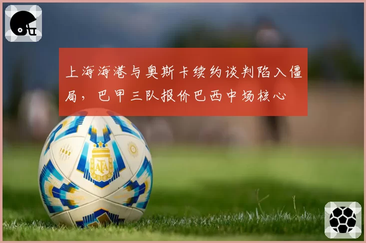 上海海港与奥斯卡续约谈判陷入僵局，巴甲三队报价巴西中场核心