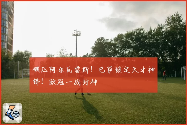碾压阿尔瓦雷斯!巴萨锁定天才神锋!欧冠一战封神