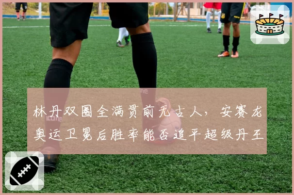 林丹双圈全满贯前无古人,安赛龙奥运卫冕后胜率能否追平超级丹王朝?