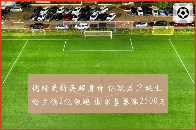 德转更新英超身价 亿欧后卫诞生 哈兰德2亿领跑 谢尔基暴涨2500万