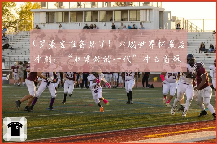 C罗豪言准备好了！六战世界杯最后冲刺，“非常好的一代”冲击首冠