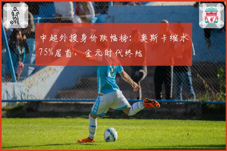 中超外援身价跌幅榜:奥斯卡缩水75%居首,金元时代终结