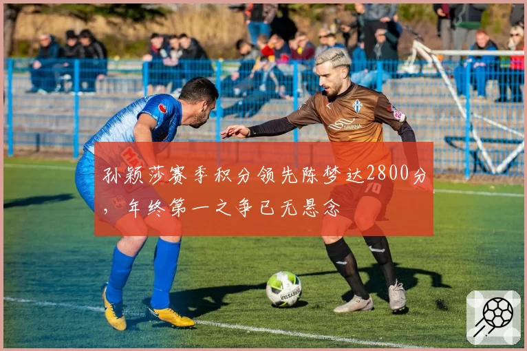 孙颖莎赛季积分领先陈梦达2800分,年终第一之争已无悬念