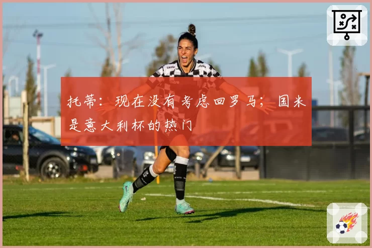 托蒂：现在没有考虑回罗马；国米是意大利杯的热门