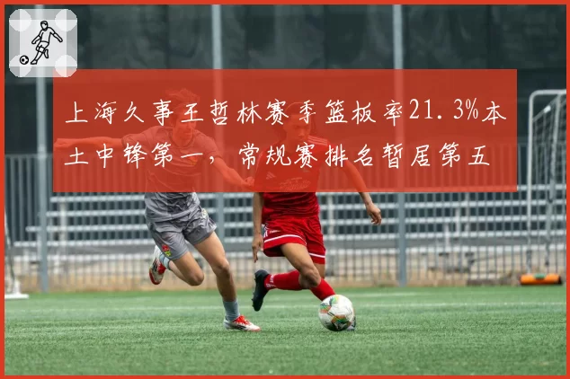 上海久事王哲林赛季篮板率21.3%本土中锋第一,常规赛排名暂居第五