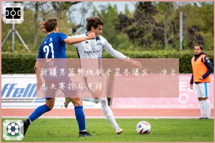 新疆男篮锋线双子星齐爆发,冲击总决赛指日可待