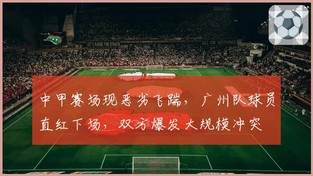 中甲赛场现恶劣飞踹,广州队球员直红下场,双方爆发大规模冲突