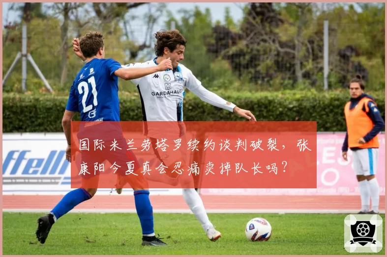 国际米兰劳塔罗续约谈判破裂,张康阳今夏真会忍痛卖掉队长吗?
