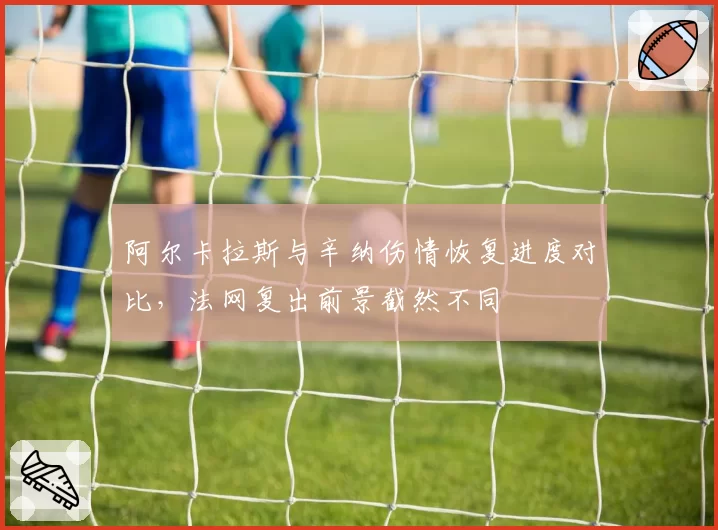 阿尔卡拉斯与辛纳伤情恢复进度对比，法网复出前景截然不同