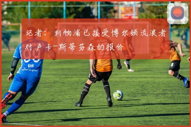 记者：利物浦已接受博尔顿流浪者对卢卡-斯蒂芬森的报价