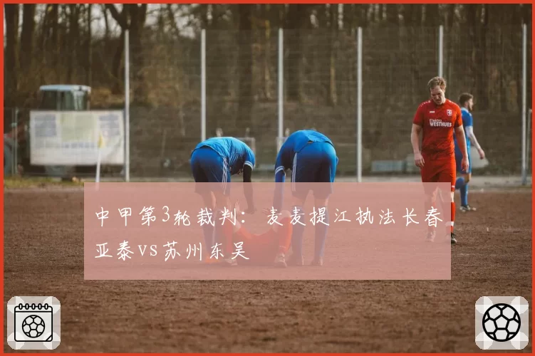中甲第3轮裁判：麦麦提江执法长春亚泰vs苏州东吴