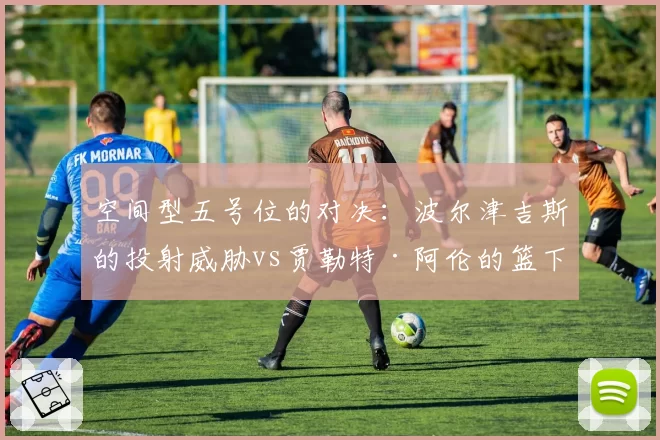 空间型五号位的对决:波尔津吉斯的投射威胁vs贾勒特·阿伦的篮下终结