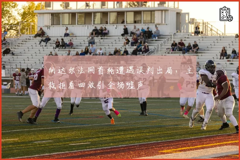 纳达尔法网首轮遭遇误判出局，主裁拒看回放引全场嘘声