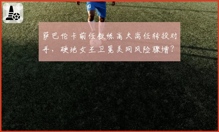 萨巴伦卡前任教练高夫离任转投对手，硬地女王卫冕美网风险骤增？