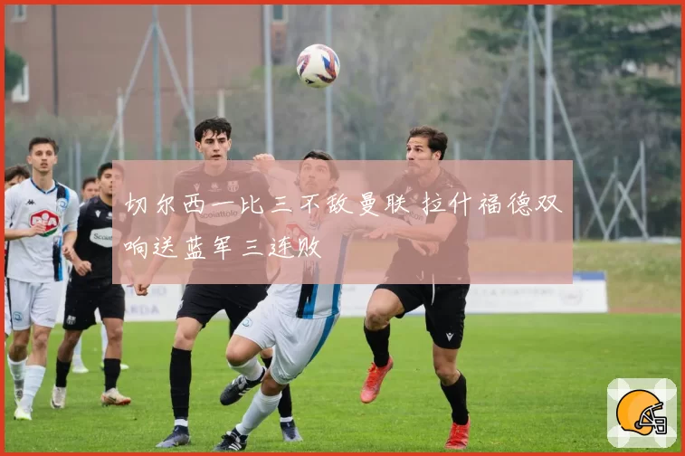 切尔西一比三不敌曼联 拉什福德双响送蓝军三连败