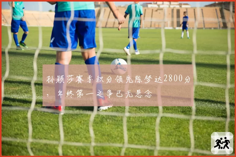 孙颖莎赛季积分领先陈梦达2800分,年终第一之争已无悬念