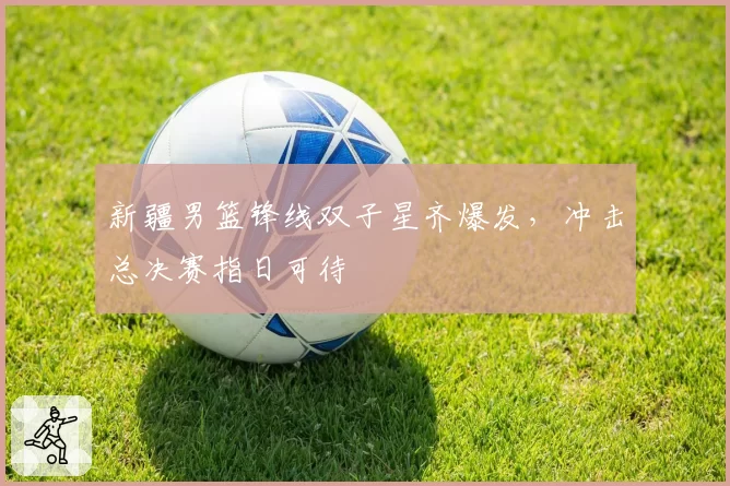 新疆男篮锋线双子星齐爆发,冲击总决赛指日可待