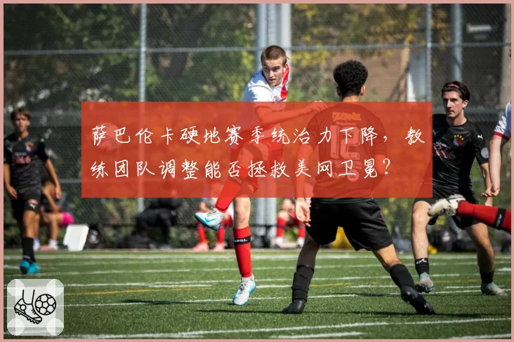 萨巴伦卡硬地赛季统治力下降,教练团队调整能否拯救美网卫冕?