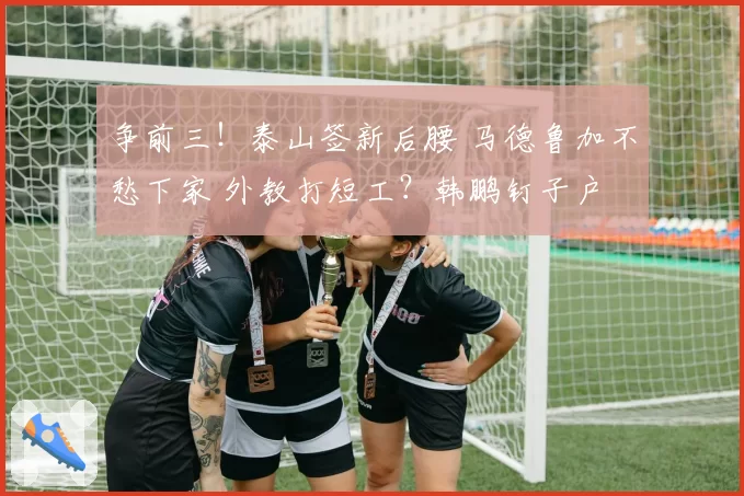 争前三！泰山签新后腰 马德鲁加不愁下家 外教打短工？韩鹏钉子户