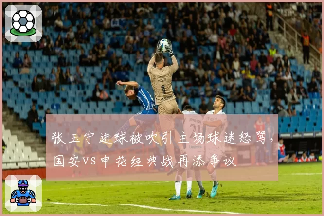 张玉宁进球被吹引主场球迷怒骂,国安vs申花经典战再添争议