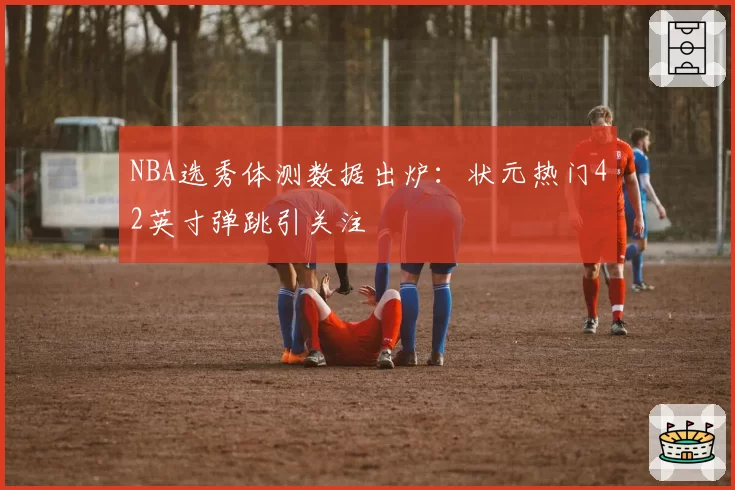 NBA选秀体测数据出炉：状元热门42英寸弹跳引关注