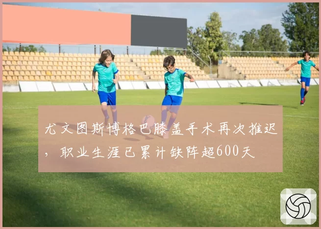 尤文图斯博格巴膝盖手术再次推迟,职业生涯已累计缺阵超600天