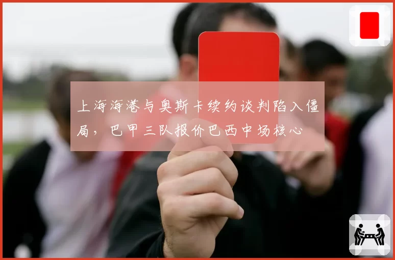 上海海港与奥斯卡续约谈判陷入僵局，巴甲三队报价巴西中场核心