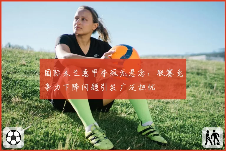 国际米兰意甲夺冠无悬念，联赛竞争力下降问题引发广泛担忧