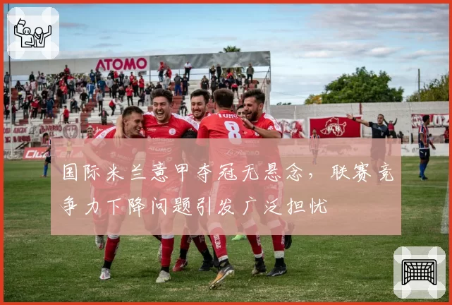 国际米兰意甲夺冠无悬念，联赛竞争力下降问题引发广泛担忧
