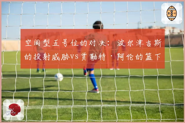 空间型五号位的对决:波尔津吉斯的投射威胁vs贾勒特·阿伦的篮下终结