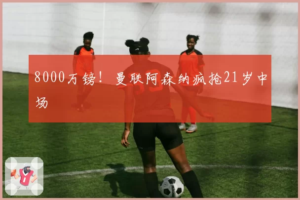 8000万镑！曼联阿森纳疯抢21岁中场