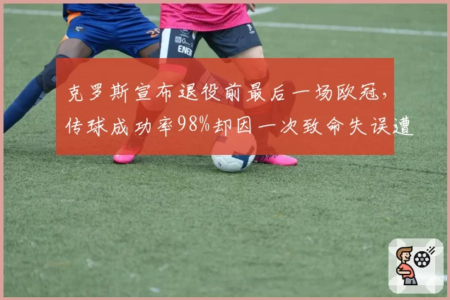 克罗斯宣布退役前最后一场欧冠,传球成功率98%却因一次致命失误遭口诛笔伐