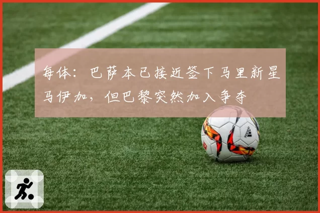 每体：巴萨本已接近签下马里新星马伊加，但巴黎突然加入争夺