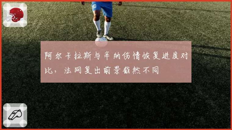 阿尔卡拉斯与辛纳伤情恢复进度对比，法网复出前景截然不同