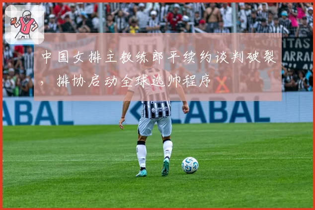 中国女排主教练郎平续约谈判破裂,排协启动全球选帅程序