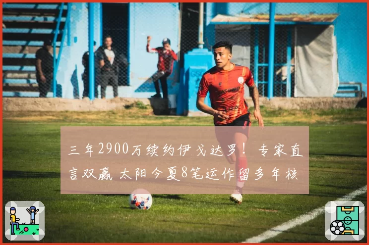 三年2900万续约伊戈达罗！专家直言双赢 太阳今夏8笔运作留多年核心
