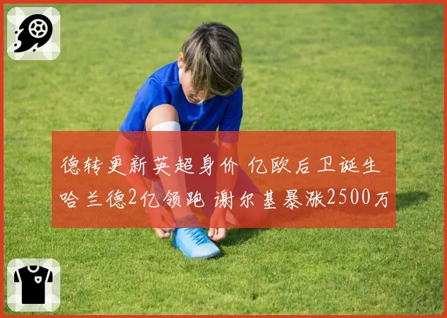 德转更新英超身价 亿欧后卫诞生 哈兰德2亿领跑 谢尔基暴涨2500万