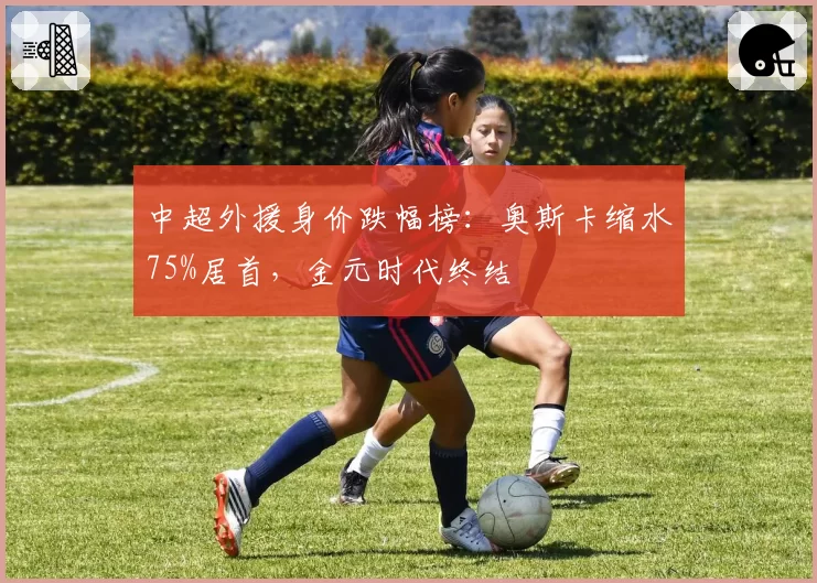 中超外援身价跌幅榜:奥斯卡缩水75%居首,金元时代终结