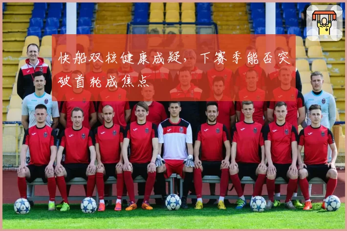 快船双核健康成疑,下赛季能否突破首轮成焦点