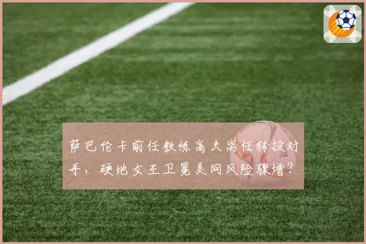 萨巴伦卡前任教练高夫离任转投对手，硬地女王卫冕美网风险骤增？