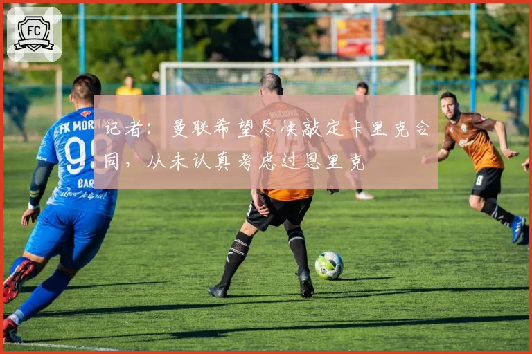 记者：曼联希望尽快敲定卡里克合同，从未认真考虑过恩里克