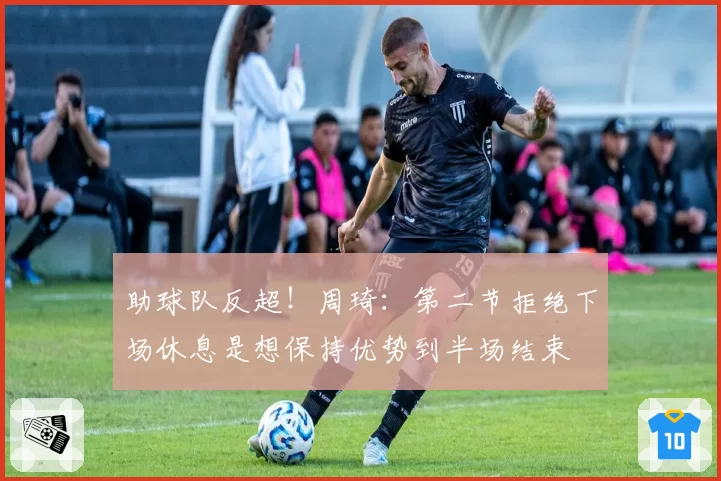 助球队反超！周琦：第二节拒绝下场休息是想保持优势到半场结束